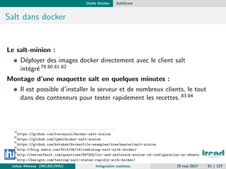 Outils Docker SaltStack
Salt dans docker
Le salt-minion :
D´eployer des images docker directement avec le client salt
int´egr´e 79 80 81 82
Montage d’une maquette salt en quelques minutes :
Il est possible d’installer le serveur et de nombreux clients, le tout
dans des conteneurs pour tester rapidement les recettes. 83 84
79
https://github.com/toscanini/docker-salt-minion
80
https://github.com/ipmb/docker-salt-minion
81
https://github.com/kstaken/dockerfile-examples/tree/master/salt-minion
82
http://blog.xebia.com/2014/06/14/combining-salt-with-docker/
83
http://serverfault.com/questions/587205/lxc-and-saltstack-minion-id-configuration-on-ubuntu
84
http://karlgrz.com/testing-salt-states-rapidly-with-docker/
Johan Moreau (IRCAD/IHU) Int´egration continue 29 mai 2017 91 / 127
 