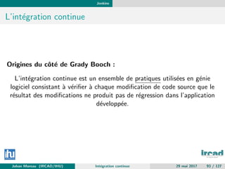 Jenkins
L’int´egration continue
Origines du cˆot´e de Grady Booch :
L’int´egration continue est un ensemble de pratiques utilis´ees en g´enie
logiciel consistant `a v´eriﬁer `a chaque modiﬁcation de code source que le
r´esultat des modiﬁcations ne produit pas de r´egression dans l’application
d´evelopp´ee.
Johan Moreau (IRCAD/IHU) Int´egration continue 29 mai 2017 93 / 127
 