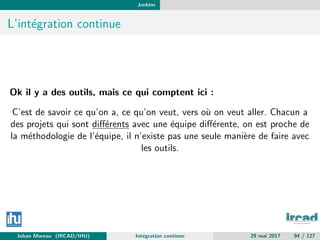 Jenkins
L’int´egration continue
Ok il y a des outils, mais ce qui comptent ici :
C’est de savoir ce qu’on a, ce qu’on veut, vers o`u on veut aller. Chacun a
des projets qui sont diﬀ´erents avec une ´equipe diﬀ´erente, on est proche de
la m´ethodologie de l’´equipe, il n’existe pas une seule mani`ere de faire avec
les outils.
Johan Moreau (IRCAD/IHU) Int´egration continue 29 mai 2017 94 / 127
 