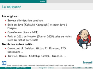 Jenkins
La naissance
Les origines :
Serveur d’int´egration continue,
Ecrit en Java (Kohsuke Kawaguchi) et pour Java `a
l’origine,
OpenSource (licence MIT),
Fork en 2011 de Hudson (Sun en 2005), plus ou moins
suite au rachat par Oracle
Nombreux autres outils :
Cruisecontrol, Buildbot, GitLab CI, Bamboo, TFS,
continuum ...
Travis-ci, Heroku, Codeship, CircleCI, Drone.io, ...
Image from http://mirrors.clinkerhq.com/jenkins/art/jenkins-logo/1024x1024/logo.png
Johan Moreau (IRCAD/IHU) Int´egration continue 29 mai 2017 95 / 127
 