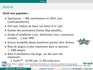 Jenkins
Jenkins
Outil tr`es populaire :
Opensource, +300 contributeurs en 2014, java
(multi-plateforme),
GUI web, tableau de bord, vue d´etail d’un ”job”,
Gestion des permissions (liaison ldap possible),
Simple d’installation (.war, distribution linux, conteneurs,
recettes, ...) avec IHM,
Groovy accessible depuis quasiment partout dans Jenkins,
Base de plugins la plus importante dans ce domaine :
> 1500 plugins
Base d’installations tr`es large, sur des sites tr`es
importants :
PayPal 86
: 40 000 jobs, 12 000 builds/jours
86
https://www.cloudbees.com/sites/default/files/how_to_train_your_jenkins-manivannan.pdf
Image from https://upload.wikimedia.org/wikipedia/commons/thumb/3/36/Groovy-logo.svg/
200px-Groovy-logo.svg.png
Johan Moreau (IRCAD/IHU) Int´egration continue 29 mai 2017 96 / 127
 