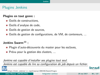 Jenkins
Plugins Jenkins
Plugins en tout genre :
Outils de constructions,
Outils d’analyse de code,
Outils de gestion de sources,
Outils de gestion de conﬁgurations, de VM, de conteneurs, ...
Jenkins Swarm 89 :
Plugin d’auto-d´ecouverte du master pour les esclaves,
Pr´evu pour la gestion des clusters, ...
Jenkins est capable d’installer ses plugins tout seul.
Jenkins est capable de lire sa conﬁguration de job depuis un ﬁchier.
89
https://wiki.jenkins-ci.org/display/JENKINS/Swarm+Plugin
Johan Moreau (IRCAD/IHU) Int´egration continue 29 mai 2017 98 / 127
 