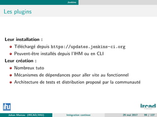 Jenkins
Les plugins
Leur installation :
T´el´echarg´e depuis https://updates.jenkins-ci.org
Peuvent-ˆetre install´es depuis l’IHM ou en CLI
Leur cr´eation :
Nombreux tuto
M´ecanismes de d´ependances pour aller vite au fonctionnel
Architecture de tests et distribution propos´e par la communaut´e
Johan Moreau (IRCAD/IHU) Int´egration continue 29 mai 2017 99 / 127
 
