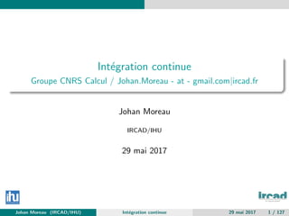 Int´egration continue
Groupe CNRS Calcul / Johan.Moreau - at - gmail.com|ircad.fr
Johan Moreau
IRCAD/IHU
29 mai 2017
Johan Moreau (IRCAD/IHU) Int´egration continue 29 mai 2017 1 / 127
 