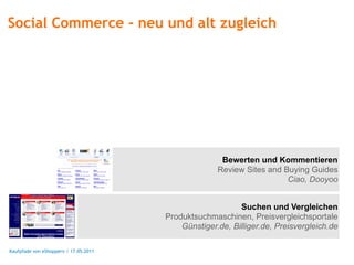 Social Commerce - neu und alt zugleich




                                                      Bewerten und Kommentieren
                                                     Review Sites and Buying Guides
                                                                       Ciao, Dooyoo


                                                           Suchen und Vergleichen
                                       Produktsuchmaschinen, Preisvergleichsportale
                                           Günstiger.de, Billiger.de, Preisvergleich.de

Kaufpfade von eShoppern / 17.05.2011
 