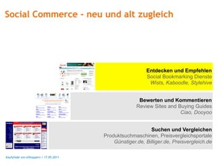 Social Commerce - neu und alt zugleich




                                                         Entdecken und Empfehlen
                                                         Social Bookmarking Dienste
                                                          Wists, Kaboodle, Stylehive


                                                      Bewerten und Kommentieren
                                                     Review Sites and Buying Guides
                                                                       Ciao, Dooyoo


                                                           Suchen und Vergleichen
                                       Produktsuchmaschinen, Preisvergleichsportale
                                           Günstiger.de, Billiger.de, Preisvergleich.de

Kaufpfade von eShoppern / 17.05.2011
 