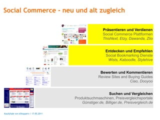 Social Commerce - neu und alt zugleich

                                                        Präsentieren und Verdienen
                                                        Social Commerce Plattformen
                                                        ThisNext, Etzy, Dawanda, Zlio


                                                         Entdecken und Empfehlen
                                                         Social Bookmarking Dienste
                                                          Wists, Kaboodle, Stylehive


                                                      Bewerten und Kommentieren
                                                     Review Sites and Buying Guides
                                                                       Ciao, Dooyoo


                                                           Suchen und Vergleichen
                                       Produktsuchmaschinen, Preisvergleichsportale
                                           Günstiger.de, Billiger.de, Preisvergleich.de

Kaufpfade von eShoppern / 17.05.2011
 