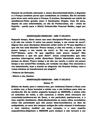Homem de profunda adoração a Jesus Sacramentado.Entre a Espanha
e a França existiam povos que combatiam os cristãos. Ele foi enviado
para levar uma carta para a França. E aceitou. Desejando ser mártir da
obediência.Tinha grande amor à Santíssima Virgem. Com 52 anos,
depois de uma enfermidade, no dia de Pentecostes, ele - cheio do
Espírito - partiu para a Glória Celeste.São Pascoal Bailão, rogai por
nós!


               ASSOCIAÇÃO RENOVAR – ARE 17.05.2012
Naquele tempo, disse Jesus aos seus discípulos:“Pouco tempo ainda,
e já não me vereis. E outra vez pouco tempo, e me vereis de novo”.
Alguns dos seus discípulos disseram então entre si: “O que significa o
que ele nos está dizendo: „Pouco tempo, e não me vereis, e outra vez
pouco tempo, e me vereis de novo‟, e: „Eu vou para junto do
Pai?‟”.Diziam, pois: “O que significa este pouco tempo? Não
entendemos o que ele quer dizer”. Jesus compreendeu que eles
queriam interrogá-lo; então disse-lhes: „Estais discutindo entre vós
porque eu disse: „Pouco tempo e já não me vereis, e outra vez pouco
tempo e me vereis?‟Em verdade, em verdade vos digo: Vós chorareis e
vos lamentareis, mas o mundo se alegrará; vós ficareis tristes, mas a
vossa tristeza se transformará em alegria”.
- Palavra da Salvação.
- Glória a vós, Senhor.
               ASSOCIAÇÃO RENOVAR – ARE 17.05.2012
                              Salmo 77
[Salmo de Asafe, para o músico-mor, por Jedutum] Clamei a Deus com
a minha voz, a Deus levantei a minha voz, e ele inclinou para mim os
ouvidos.No dia da minha angústia busquei ao SENHOR; a minha mão
se estendeu de noite, e não cessava; a minha alma recusava ser
consolada.Lembrava-me de Deus, e me perturbei; queixava-me, e o
meu espírito desfalecia. (Selá.)Sustentaste os meus olhos acordados;
estou tão perturbado que não posso falar.Considerava os dias da
antiguidade, os anos dos tempos antigos.De noite chamei à lembrança
o meu cântico; meditei em meu coração, e o meu espírito
esquadrinhou.Rejeitará o SENHOR para sempre e não tornará a ser
 