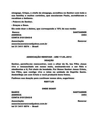 sinagoga. Crispo, o chefe da sinagoga, acreditou no Senhor com toda a
sua família; e muitos coríntios, que escutavam Paulo, acreditavam e
recebiam o batismo.
- Palavra do Senhor.
- Graças a Deus.
Eis onde doar o dizimo, que corresponde a 10% de sua renda:
Banco:                                                  SANTANDER
AGENCIA                                                       3353
CONTA 01013543-9
Associação                                                    Renovar
associacaorenovar@yahoo.com.br
tel 31 3411 6974 - Brasil




              ASSOCIAÇÃO RENOVAR – ARE 17.05..2012
                              DOAÇÃO
Senhor, permite-me reencontrar, com o olhar da fé, teu Filho Jesus
vivo e ressuscitado em nosso meio, ensinando-nos a ser fiéis e
obedientes a ti, Pai cheio de bondade. Por Nosso Senhor Jesus Cristo,
teu Filho, que contigo vive e reina na unidade do Espírito Santo.
Amém!Seja um com Cristo e você produzirá bons frutos.
Pedimos sua doação para continuar nossa obra, sugerimos:
                             R$977,00


                            ONDE DOAR?
BANCO                                                   SANTANDER
AGENCIA                                                       3353
CONTA 01013543-9
Associação                                                    Renovar
associacaorenovar@yahoo.com.br
tel 31 3411 6974 - Brasil
 