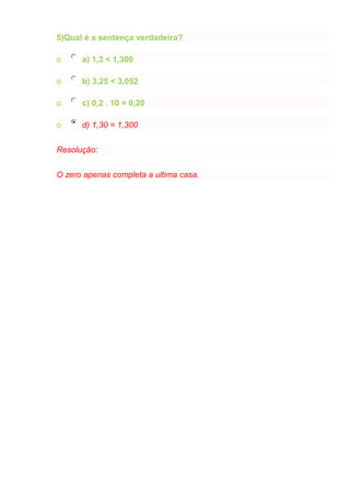 5)Qual é a sentença verdadeira?
o a) 1,3 < 1,300
o b) 3,25 < 3,052
o c) 0,2 . 10 = 0,20
o d) 1,30 = 1,300
Resolução:
O zero apenas completa a ultima casa.
 