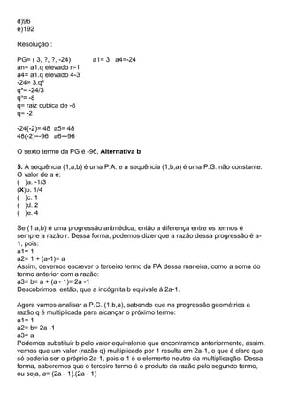 d)96
e)192
Resolução :
PG= ( 3, ?, ?, -24) a1= 3 a4=-24
an= a1.q elevado n-1
a4= a1.q elevado 4-3
-24= 3.q³
q³= -24/3
q³= -8
q= raiz cubica de -8
q= -2
-24(-2)= 48 a5= 48
48(-2)=-96 a6=-96
O sexto termo da PG é -96, Alternativa b
5. A sequência (1,a,b) é uma P.A. e a sequência (1,b,a) é uma P.G. não constante.
O valor de a é:
( )a. -1/3
(X)b. 1/4
( )c. 1
( )d. 2
( )e. 4
Se (1,a,b) é uma progressão aritmédica, então a diferença entre os termos é
sempre a razão r. Dessa forma, podemos dizer que a razão dessa progressão é a-
1, pois:
a1= 1
a2= 1 + (a-1)= a
Assim, devemos escrever o terceiro termo da PA dessa maneira, como a soma do
termo anterior com a razão:
a3= b= a + (a - 1)= 2a -1
Descobrimos, então, que a incógnita b equivale á 2a-1.
Agora vamos analisar a P.G. (1,b,a), sabendo que na progressão geométrica a
razão q é multiplicada para alcançar o próximo termo:
a1= 1
a2= b= 2a -1
a3= a
Podemos substituir b pelo valor equivalente que encontramos anteriormente, assim,
vemos que um valor (razão q) multiplicado por 1 resulta em 2a-1, o que é claro que
só poderia ser o próprio 2a-1, pois o 1 é o elemento neutro da multiplicação. Dessa
forma, saberemos que o terceiro termo é o produto da razão pelo segundo termo,
ou seja, a= (2a - 1).(2a - 1)
 