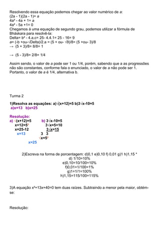 Resolvendo essa equação podemos chegar ao valor numérico de a:
(2a - 1)(2a - 1)= a
4a² - 4a + 1= a
4a² - 5a +1= 0
Chegamos á uma equação de segundo grau, podemos utilizar a fórmula de
Bháskara para resolvê-la:
Delta= b² - 4.a.c= 25- 4.4.1= 25 - 16= 9
a= (-b +ou-√Delta)/2.a = (5 + ou- √9)/8= (5 +ou- 3)/8
→ (5 + 3)/8= 8/8= 1
→ (5 - 3)/8= 2/8= 1/4
Assim sendo, o valor de a pode ser 1 ou 1/4, porém, sabendo que a as progressões
não são constantes, conforme fala o enunciado, o valor de a não pode ser 1.
Portanto, o valor de a é 1/4, alternativa b.
Turma 2
1)Resolva as equações: a)√(x+12)=5 b)3√x-10=5
a)x=13 b)x=25
Resolução:
a) √(x+12)=5 b) 3√x-10=5
x+12=5² 3√x=5+10
x=25-12 3√x=15
x=13 3 3
√x=5²
x=25
2)Escreva na forma de porcentagem: d)0,1 e)0,10 f) 0,01 g)1 h)1,15 *
d) 1/10=10%
e)0,10=10/100=10%
f)0,01=1/100=1%
g)1=1/1=100%
h)1,15=115/100=115%
3)A equação x²+13x+40=0 tem duas raízes. Subtraindo a menor pela maior, obtém-
se:
Resolução:
 