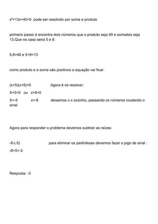 x²+13x+40=0 pode ser resolvido por soma e produto
primeiro passo é encontra dois números que o produto seja 40 e somados seja
13.Que no caso seria 5 e 8:
5.8=40 e 5+8=13
como produto e a soma são positivos a equação vai ficar:
(x+5)(x+8)=0 Agora é só resolver:
X+5=0 ou x+8=0
X=-5 x=-8 deixamos o x sozinho, passando os números mudando o
sinal
Agora para responder o problema devemos subtrair as raízes:
-8-(-5) para eliminar os parênteses devemos fazer o jogo de sinal :
-8+5=-3
Resposta: -3
 