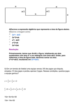 4)Escreva a expressão algébrica que representa a área da figura abaixo.
Observe a imagem acima
2a²+ ab/2
2a^2+ab
a²+ ab/2
a^2+ab
2a²+2ab
Resolução:
Primeiramente, temos que dividir a figura, totalizando em dois
quadarados com área a² e um retângulo com área ab/2. Então, para
sabermos a área da figura toda, devemos somar as área:
a²+a²+ab/2, resultando em 2a²+ab/2.
5) Em um torneio de futebol uma equipe venceu 3/5 dos jogos que disputa,
empatou 1/3 dos jogos e perdeu apenas 2 jogos. Nessas condições, quantos jogos
a equipe ganhou?
𝑥 =
3
5
𝑥 +
1
3
𝑥 + 2
𝑥
1
. 15 =
3
5
𝑥. 3 +
1
3
𝑥. 5 +
2
1
. 15
15x= 9x+5x+30
15x= 14x+30
 