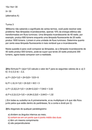 15x-14x= 30
X= 30
(alternativa A)
Turma 3
1)Mesmo não sabendo o significado de certos termos, você pode resolver este
problema: Nas lâmpadas incandescentes, apenas 10% da energia elétrica são
transformados em fluxo luminoso. Uma lâmpada incandescente de 40 watts, por
exemplo, produz 600 lúmens enquanto uma lâmpada fluorescente de 20 watts
produz 1600 lúmens. Lúmem é uma unidade de fluxo luminoso. Determine quanto
por cento essa lâmpada fluorescente é mais rentável que a incandescente.
Nesta questão é para você comparar as lâmpadas, se a lâmpada incandescente de
40 watts produz 600 lúmens, pode-se supor que tendo 20 watts produzirá 300
lumens, agora basta comparar com a realidade.
2)Na fórmula F= (a(a+1)/2 calcule o valor de F para os seguintes valores de a: a) 3
b) -3 c) 2,2 d) – 2,2,
a) F= (3(3+1)/2 = (9+3)/2= 12/2= 6
b) F= (-3(-3+1)/2 = (9-3)/2 = 6/2 = 3
c) F= (2,2(2,2+1)/2 = (4,84+2,2)/2 = 7,04/2 = 3,52
d) F=(-2,2(-2,2+1)/2 = (4,84-2,2)/2 = 2,64/2 = 1,32
( Em todas eu substitui os A primeiramente, ai eu multipliquei o A que não ficou
junto pelos que estão dentro do parênteses, fiz a conta e dividi por 2)
3)As diagonais de qualquer paralelogramo:
a) dividem os ângulos internos ao meio;
b) cortam-se em um ponto que é ponto médio das duas
c) têm um mesmo comprimento
d) são perpendiculares
 