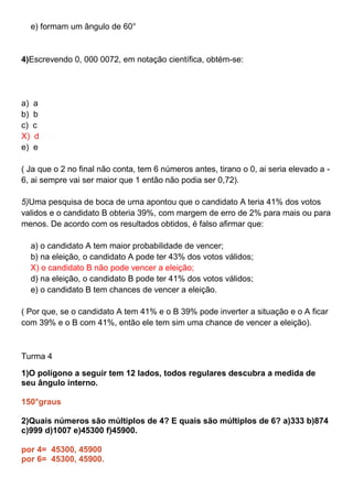 e) formam um ângulo de 60°
4)Escrevendo 0, 000 0072, em notação científica, obtém-se:
a) a
b) b
c) c
X) d
e) e
( Ja que o 2 no final não conta, tem 6 números antes, tirano o 0, ai seria elevado a -
6, ai sempre vai ser maior que 1 então não podia ser 0,72).
5)Uma pesquisa de boca de urna apontou que o candidato A teria 41% dos votos
validos e o candidato B obteria 39%, com margem de erro de 2% para mais ou para
menos. De acordo com os resultados obtidos, é falso afirmar que:
a) o candidato A tem maior probabilidade de vencer;
b) na eleição, o candidato A pode ter 43% dos votos válidos;
X) o candidato B não pode vencer a eleição;
d) na eleição, o candidato B pode ter 41% dos votos válidos;
e) o candidato B tem chances de vencer a eleição.
( Por que, se o candidato A tem 41% e o B 39% pode inverter a situação e o A ficar
com 39% e o B com 41%, então ele tem sim uma chance de vencer a eleição).
Turma 4
1)O polígono a seguir tem 12 lados, todos regulares descubra a medida de
seu ângulo interno.
150°graus
2)Quais números são múltiplos de 4? E quais são múltiplos de 6? a)333 b)874
c)999 d)1007 e)45300 f)45900.
por 4= 45300, 45900
por 6= 45300, 45900.
 