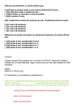 3)Numa circunferência, é correto afirmar que:
(X)a)Todos os pontos estão a uma mesma distância do centro.
( )b)O diâmetro mede a metade do raio.
( )c)Nem todos os raios têm a mesma medida.
( )d)Só existem 4 raios.
4)Se 3 pãezinhos custam 36 centavos de real, 15 pãezinhos devem custar:
(X)a)1 real e 80 centavos.
( )b)1 real e 60 centavos.
( )c)1 real e 50 centavos.
( )d)1 real e 40 centavos.
5)Observe os pontos marcados no referencial cartesiano: É correto afirmar
que:
( )a)O ponto A tem coordenadas 2 em 2.
( )b)O ponto B tem coordenadas 0 e -3.
(X)c)O ponto C tem coordenadas 0 e 4.
( )d)O ponto D tem coordenadas 1 e -4.
Turma 5
1)Estes números são múltiplos de 4: 0,4,6,8,12,16,20,24...Responda :a)Algum
múltiplo de 4 é ímpar?B)Existe algum número par que não seja múltiplo de 4?Dê
exemplos.
A)Não
B)Sim.6,14,18,22 e etc...
Fui observando os resultados da tabuada do 4.
2)Escreva a sequência dos números divisíveis por 2, em ordem crescente.
Depois, responda: a) A sequência que você escreveu tem
outro nome. Qual é? b) O número 111 111 114 é divisível por 2? Por quê?
2,4,6,8,10,12,14,16,18,20,22,24,26,28,30,32,34,36,38,40...
a)sim, números pares.
b)sim, pois ele é par.
 