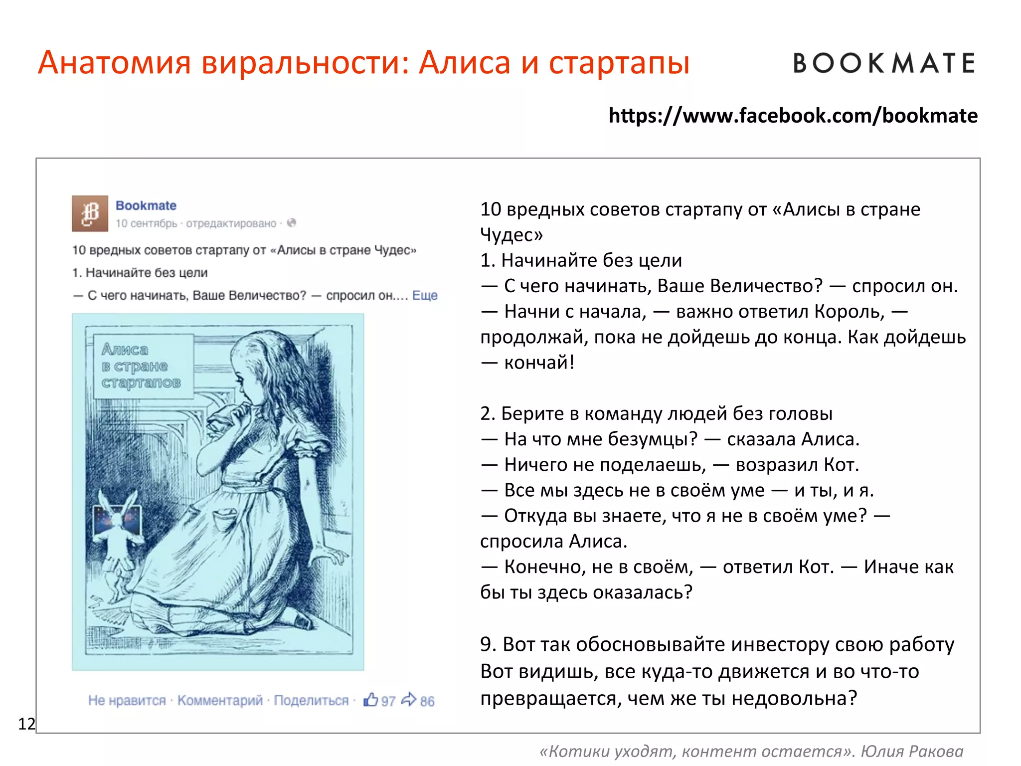 Анатомия	
  виральности:	
  Алиса	
  и	
  стартапы	
  
10	
  вредных	
  советов	
  стартапу	
  от	
  «Алисы	
  в	
  стране	
  
Чудес»	
  
1.	
  Начинайте	
  без	
  цели	
  
—	
  С	
  чего	
  начинать,	
  Ваше	
  Величество?	
  —	
  спросил	
  он.	
  
—	
  Начни	
  с	
  начала,	
  —	
  важно	
  ответил	
  Король,	
  —	
  
продолжай,	
  пока	
  не	
  дойдешь	
  до	
  конца.	
  Как	
  дойдешь	
  
—	
  кончай!	
  
	
  
2.	
  Берите	
  в	
  команду	
  людей	
  без	
  головы	
  
—	
  На	
  что	
  мне	
  безумцы?	
  —	
  сказала	
  Алиса.	
  
—	
  Ничего	
  не	
  поделаешь,	
  —	
  возразил	
  Кот.	
  	
  
—	
  Все	
  мы	
  здесь	
  не	
  в	
  своём	
  уме	
  —	
  и	
  ты,	
  и	
  я.	
  
—	
  Откуда	
  вы	
  знаете,	
  что	
  я	
  не	
  в	
  своём	
  уме?	
  —	
  
спросила	
  Алиса.	
  
—	
  Конечно,	
  не	
  в	
  своём,	
  —	
  ответил	
  Кот.	
  —	
  Иначе	
  как	
  
бы	
  ты	
  здесь	
  оказалась?	
  
	
  
9.	
  Вот	
  так	
  обосновывайте	
  инвестору	
  свою	
  работу	
  
Вот	
  видишь,	
  все	
  куда-­‐то	
  движется	
  и	
  во	
  что-­‐то	
  
превращается,	
  чем	
  же	
  ты	
  недовольна?	
  
h=ps://www.facebook.com/bookmate	
  
12	
  
«Котики	
  уходят,	
  контент	
  остается».	
  Юлия	
  Ракова	
  
 