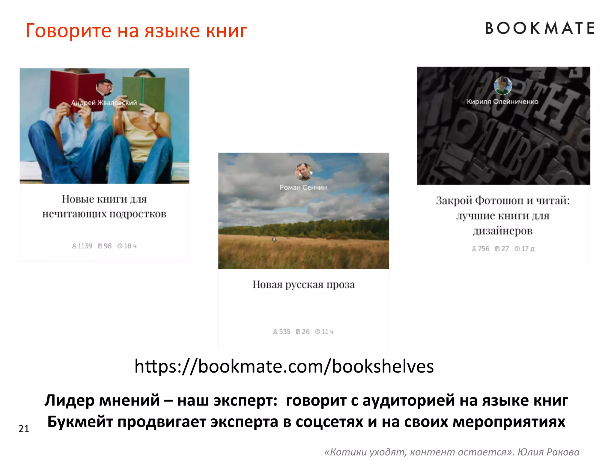 Говорите	
  на	
  языке	
  книг	
  
h‹ps://bookmate.com/bookshelves	
  
Лидер	
  мнений	
  –	
  наш	
  эксперт:	
  	
  говорит	
  с	
  аудиторией	
  на	
  языке	
  книг	
  
Букмейт	
  продвигает	
  эксперта	
  в	
  соцсетях	
  и	
  на	
  своих	
  мероприятиях	
  
	
  
21	
  
«Котики	
  уходят,	
  контент	
  остается».	
  Юлия	
  Ракова	
  
 