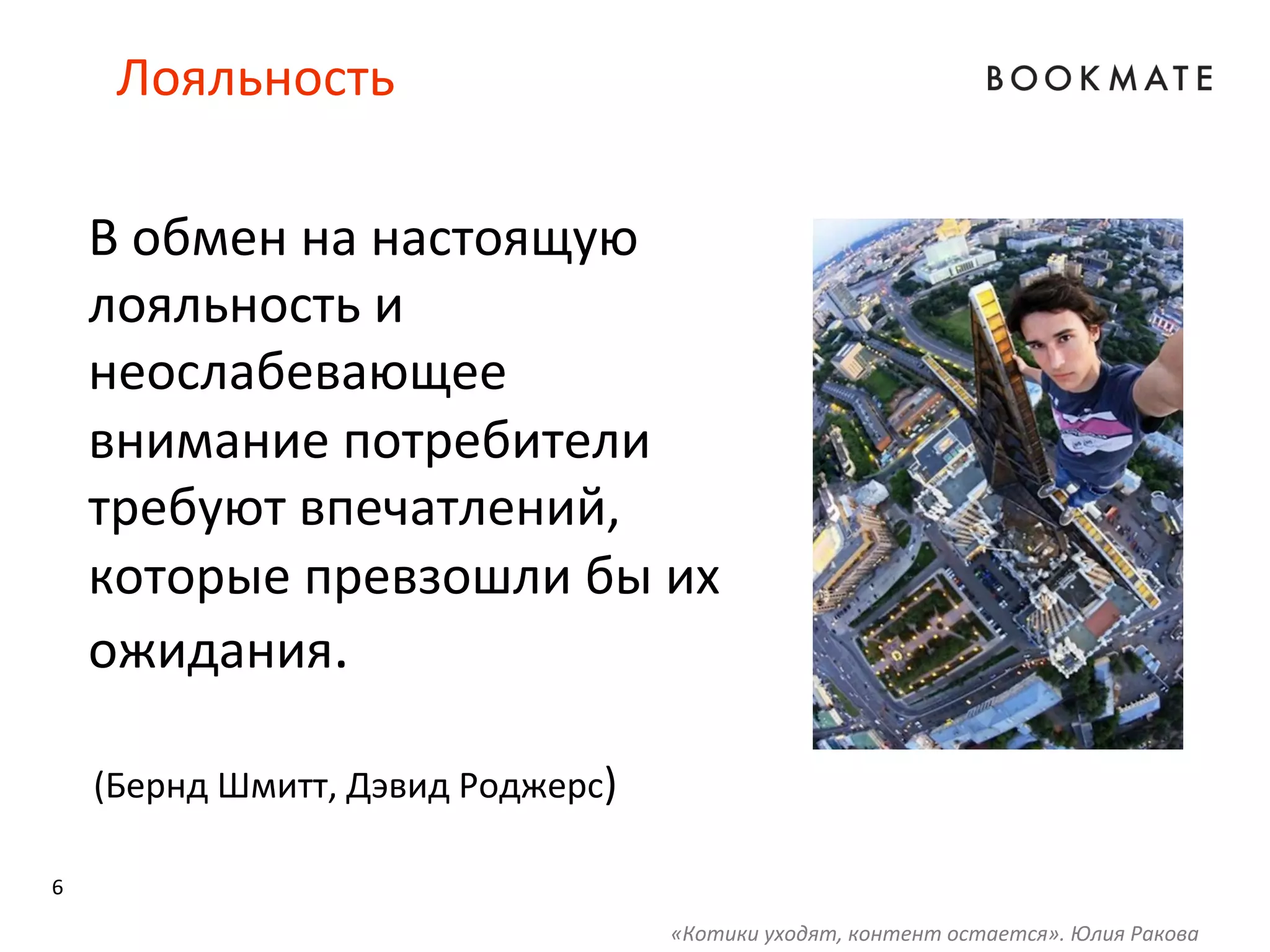 6	
  
Лояльность	
  
В	
  обмен	
  на	
  настоящую	
  
лояльность	
  и	
  
неослабевающее	
  
внимание	
  потребители	
  
требуют	
  впечатлений,	
  
которые	
  превзошли	
  бы	
  их	
  
ожидания.	
  
	
  	
  
	
  
	
  
	
  
(Бернд	
  Шмитт,	
  Дэвид	
  Роджерс)	
  
«Котики	
  уходят,	
  контент	
  остается».	
  Юлия	
  Ракова	
  
 