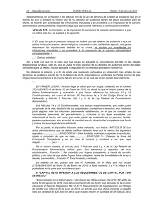 24 (Segunda Sección) DIARIO OFICIAL Martes 17 de mayo de 2016
Adicionalmente, en la fracción II del artículo 110 de la Ley de Uniones de Crédito se establece que en el
evento de que la Entidad no hiciere uso de su derecho de audiencia dentro del plazo concedido para tal
efecto, se tendrán por acreditadas las infracciones imputadas y se procederá a la imposición de la sanción
administrativa correspondiente, dispositivo legal que para pronta referencia a continuación se refiere:
“Artículo 110.- La Comisión, en la imposición de sanciones de carácter administrativo a que
se refiere esta ley, se sujetará a lo siguiente:
…
II. En caso de que el presunto infractor no hiciere uso del derecho de audiencia a que se
refiere la fracción anterior, dentro del plazo concedido o bien, habiéndolo ejercido no lograre
desvanecer las imputaciones vertidas en su contra, se tendrán por acreditadas las
infracciones imputadas y se procederá a la imposición de la sanción administrativa
correspondiente, y
…”. (Énfasis añadido)
Así, y toda vez que en el caso que nos ocupa se actualiza la circunstancia prevista en las citadas
disposiciones jurídicas, esto es, que la UCSJ no hizo ejercicio de su derecho de audiencia dentro del plazo
concedido para tal efecto, resulta aplicable lo dispuesto en los referidos preceptos normativos.
No obstante lo anterior, y a fin de emitir una resolución exhaustiva en protección más amplia de sus
derechos, se analiza el escrito de 19 de febrero de 2016, presentado en la Oficialía de Partes Común de este
Órgano Desconcentrado el 2 de marzo del año en curso, en el cual esa Unión señaló esencialmente:
“…
EN PRIMER LUGAR.- Resulta ilegal el oficio que nos ocupa, contenido en el número
212/165364/2016 de fecha 20 de Enero de 2016, en virtud de que el mismo carece de la
debida fundamentación y motivación a que hacen referencia los Artículos 14 y 16
Constitucionales, así como al Artículo 38 Fracciones IV y V del Código Fiscal de la
Federación y Artículo 3 Fracción (sic) I y V de la Ley Federal de Procedimiento
Administrativo.
Los Artículos 14 y 16 Constitucionales, nos indican respectivamente, que nadie podrá
ser privado de la vida, libertad o de sus propiedades, posesiones o derechos, sino mediante
juicio seguido ante los tribunales previamente establecidos, en el que se cumplan las
formalidades esenciales del procedimiento y conforme a las leyes expedidas con
anterioridad al hecho, así como que nadie puede ser molestado en su persona, familia,
papeles o posesiones, sino en virtud de mandato escrito de autoridad competente que funde
y motive la causa legal del procedimiento.
Por su parte, el dispositivo tributario antes señalado, nos indica:- ARTICULO 38.-Los
actos administrativos que se deban notificar deberán tener por lo menos los siguientes
requisitos:…………………FRACCION IV.- Estar fundado, motivado y expresar la resolución,
objeto o propósito de que se trate…………….FRACCION V.- Ostentar la firma del
Funcionario Competente y en su caso el nombre o nombres a las que vaya
dirigido……………(sic)………..
De la misma manera, el Articulo (sic) 3 Fracción (sic) I y V de la Ley Federal de
Procedimiento Administrativo señala que:- Son elementos y requisitos del acto
administrativo;…Fracción I. Ser expedido por órgano competente, a través de servidor
público, y en caso de que dicho órgano fuere colegiado, reúna las formalidades de la ley o
decreto para emitirlo;…Fracción V. Estar fundado y motivado.
Lo anterior es así, puesto que esa H. Autoridad, en el oficio que nos ocupa
(212/165364/2016 de fecha 20 de Enero de 2016) a fojas números 3 y 4 le indica a mi
poderdante en la parte que nos interesa que:-
I) “CAPITAL NETO INFERIOR A LOS REQUERIMIENTOS DE CAPITAL POR TIPO
DE RIESGO”
“Esta Comisión en la Observación 1 del Anexo del Oficio número 132-A/101421/2014 de
fecha 18 de agosto de 2014, hizo del conocimiento de esa Unión que derivado de la revisión
efectuada al Reporte Regulatorio R21-A-2111 Requerimiento de Capitalización por Riesgo
de Crédito con cifras al 30 de junio de 2014, se advirtió que esa UCSJ presenta un Capital
Neto en cantidad de $20,305,504.00 lo cual resulta inferior en cantidad de $1’008,537.00 a
 