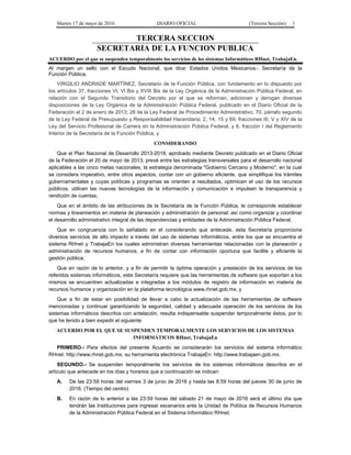 Martes 17 de mayo de 2016 DIARIO OFICIAL (Tercera Sección) 1
TERCERA SECCION
SECRETARIA DE LA FUNCION PUBLICA
ACUERDO por el que se suspenden temporalmente los servicios de los sistemas Informáticos RHnet, TrabajaEn.
Al margen un sello con el Escudo Nacional, que dice: Estados Unidos Mexicanos.- Secretaría de la
Función Pública.
VIRGILIO ANDRADE MARTÍNEZ, Secretario de la Función Pública, con fundamento en lo dispuesto por
los artículos 37, fracciones VI, VI Bis y XVIII Bis de la Ley Orgánica de la Administración Pública Federal, en
relación con el Segundo Transitorio del Decreto por el que se reforman, adicionan y derogan diversas
disposiciones de la Ley Orgánica de la Administración Pública Federal, publicado en el Diario Oficial de la
Federación el 2 de enero de 2013; 28 de la Ley Federal de Procedimiento Administrativo, 70, párrafo segundo
de la Ley Federal de Presupuesto y Responsabilidad Hacendaria; 2, 14, 15 y 69, fracciones III, V y XIV de la
Ley del Servicio Profesional de Carrera en la Administración Pública Federal, y 6, fracción I del Reglamento
Interior de la Secretaría de la Función Pública, y
CONSIDERANDO
Que el Plan Nacional de Desarrollo 2013-2018, aprobado mediante Decreto publicado en el Diario Oficial
de la Federación el 20 de mayo de 2013, prevé entre las estrategias transversales para el desarrollo nacional
aplicables a las cinco metas nacionales, la estrategia denominada "Gobierno Cercano y Moderno", en la cual
se considera imperativo, entre otros aspectos, contar con un gobierno eficiente, que simplifique los trámites
gubernamentales y cuyas políticas y programas se orienten a resultados, optimicen el uso de los recursos
públicos, utilicen las nuevas tecnologías de la información y comunicación e impulsen la transparencia y
rendición de cuentas;
Que en el ámbito de las atribuciones de la Secretaría de la Función Pública, le corresponde establecer
normas y lineamientos en materia de planeación y administración de personal; así como organizar y coordinar
el desarrollo administrativo integral de las dependencias y entidades de la Administración Pública Federal;
Que en congruencia con lo señalado en el considerando que antecede, esta Secretaría proporciona
diversos servicios de alto impacto a través del uso de sistemas informáticos, entre los que se encuentra el
sistema RHnet y TrabajaEn los cuales administran diversas herramientas relacionadas con la planeación y
administración de recursos humanos, a fin de contar con información oportuna que facilite y eficiente la
gestión pública;
Que en razón de lo anterior, y a fin de permitir la óptima operación y prestación de los servicios de los
referidos sistemas informáticos, esta Secretaría requiere que las herramientas de software que soportan a los
mismos se encuentren actualizadas e integradas a los módulos de registro de información en materia de
recursos humanos y organización en la plataforma tecnológica www.rhnet.gob.mx, y
Que a fin de estar en posibilidad de llevar a cabo la actualización de las herramientas de software
mencionadas y continuar garantizando la seguridad, calidad y adecuada operación de los servicios de los
sistemas informáticos descritos con antelación, resulta indispensable suspender temporalmente éstos, por lo
que he tenido a bien expedir el siguiente
ACUERDO POR EL QUE SE SUSPENDEN TEMPORALMENTE LOS SERVICIOS DE LOS SISTEMAS
INFORMÁTICOS RHnet, TrabajaEn
PRIMERO.- Para efectos del presente Acuerdo se considerarán los servicios del sistema informático
RHnet: http://www.rhnet.gob.mx, su herramienta electrónica TrabajaEn: http://www.trabajaen.gob.mx.
SEGUNDO.- Se suspenden temporalmente los servicios de los sistemas informáticos descritos en el
artículo que antecede en los días y horarios que a continuación se indican:
A. De las 23:59 horas del viernes 3 de junio de 2016 y hasta las 8:59 horas del jueves 30 de junio de
2016. (Tiempo del centro)
B. En razón de lo anterior a las 23:59 horas del sábado 21 de mayo de 2016 será el último día que
tendrán las Instituciones para ingresar escenarios ante la Unidad de Política de Recursos Humanos
de la Administración Pública Federal en el Sistema Informático RHnet.
 
