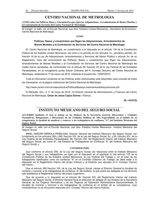 86 (Primera Sección) DIARIO OFICIAL Martes 17 de mayo de 2016
CENTRO NACIONAL DE METROLOGIA
AVISO sobre las Políticas, Bases y Lineamientos que rigen las Adquisiciones, Arrendamientos de Bienes Muebles y
la Contratación de Servicios del Centro Nacional de Metrología.
Al margen un sello con el Escudo Nacional, que dice: Estados Unidos Mexicanos.- Secretaría de Economía.-
Centro Nacional de Metrología.
AVISO
Políticas, Bases y Lineamientos que Rigen las Adquisiciones, Arrendamientos de
Bienes Muebles y la Contratación de Servicios del Centro Nacional de Metrología
EL Centro Nacional de Metrología, en cumplimiento a lo dispuesto en el artículo 134 de la Constitución
Política de los Estados Unidos Mexicanos, así como a lo previsto en los artículos 1o., penúltimo párrafo; 22,
fracción III de la Ley de Adquisiciones, Arrendamientos y Servicios del Sector Público y artículo 3o. de su
Reglamento, hace del conocimiento las Políticas, Bases y Lineamientos que Rigen las Adquisiciones,
Arrendamientos de Bienes Muebles y la Contratación de Servicios del Centro Nacional de Metrología las
cuales fueron aprobadas, de conformidad con el artículo 58, fracción VII de la Ley Federal de las Entidades
Paraestatales, en la nonagésima quinta Sesión Ordinaria del H. Consejo Directivo del Centro Nacional de
Metrología, celebrada el 17 de marzo de 2016, mediante el acuerdo No. 10/95ª/2016.
Toda la información contenida en las Políticas antes mencionadas está disponible, para consulta de todos
los interesados, en la página institucional del Centro Nacional de Metrología:
http://www.cenam.mx/normateca/doctos/PoliticasBasesyLineamientosdeAdquisiciones.pdf
El Marqués, Qro., a 11 de mayo de 2016.- El Director General de Administración y Finanzas del Centro
Nacional de Metrología, César de Jesús Cajica Gómez.- Rúbrica.
(R.- 431072)
INSTITUTO MEXICANO DEL SEGURO SOCIAL
ACUERDO mediante el cual se delega en los titulares de la Secretaría General, Direcciones y Unidades
Normativas, Delegaciones y Direcciones de las Unidades Médicas de Alta Especialidad, en el ámbito de su
competencia, la facultad de nombrar y remover a los trabajadores de confianza “A”, del Instituto Mexicano del
Seguro Social.
Al margen un sello con el Escudo Nacional, que dice: Estados Unidos Mexicanos.- Instituto Mexicano del
Seguro Social.
MIKEL ANDONI ARRIOLA PEÑALOSA, Director General del Instituto Mexicano del Seguro Social, con
fundamento en los artículos 256 y 268, fracción VIII, de la Ley del Seguro Social; 5o. y 59, fracción XIV, de la
Ley Federal de las Entidades Paraestatales; 66, fracción XIII, del Reglamento Interior del Instituto Mexicano
del Seguro Social, así como 67, del Estatuto de Trabajadores de Confianza “A” del Instituto Mexicano del
Seguro Social, y
CONSIDERANDO
Que conforme al artículo 256, de la Ley del Seguro Social, las relaciones entre el Instituto Mexicano
del Seguro Social y sus trabajadores, se rigen por lo dispuesto en el apartado A, del artículo 123 de la
Constitución Política de los Estados Unidos Mexicanos, la Ley Federal del Trabajo y, en el caso de los
trabajadores clasificados como de confianza "A" en el Contrato Colectivo de Trabajo, se debe estar a lo
dispuesto en el Reglamento Interior del propio Instituto y al Estatuto que apruebe el H. Consejo Técnico
del mismo;
Que el artículo 268 fracción VIII, de la Ley del Seguro Social, otorga al Director General la facultad de
nombrar y remover a los trabajadores de confianza “A” del Instituto, la que podrá ser delegada en los términos
que establezca el Reglamento Interior del propio organismo;
Que de acuerdo a lo dispuesto en el artículo 66, fracción XIII, del Reglamento Interior del Instituto
Mexicano del Seguro Social, el Director General tiene la atribución de delegar en los titulares de la Secretaría
General, de los Órganos Normativos y de los Órganos de Operación Administrativa Desconcentrada, la
facultad de nombrar y remover a los trabajadores de confianza en el ámbito de su competencia, cuyo
nombramiento no se encuentre reservado al H. Consejo Técnico del mismo Instituto;
 
