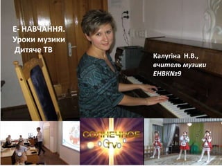 Ласкова Н.О., методист НМЦ
Е- НАВЧАННЯ.
Уроки музики
Дитяче ТВ
Калугіна Н.В.,
вчитель музики
ЕНВК№9
 