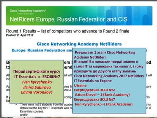 Ласкова Н.О., методист НМЦ
Результати 1 этапу Cisco Networking
Academy NetRiders
Вітаємо! Ви показали тверді знання в
галузі ІТ та мережевих технологій, і тому
проходите до другого етапу змагань
Cisco Networking Academy 2017 NetRiders
IT Essentials по Европе
Ukraine
Енергодарська ЗОШ №2
Anton Shevel – 1 (Rank Academy)
Енергодарська ЗОШ №7
Ivan Kyrychenko -2 (Rank Academy)
Перші сертифікати курсу
IT Essentials в ЕЗОШ№7
Ivan Kyrychenko
Ilmira Sabirova
Emma Voronkova
 
