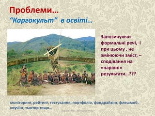 Проблеми…
“Каргокульт” в освіті…
Ласкова Н.О., методист НМЦ
Запозичуючи
формальні речі, і
при цьому , не
змінюючи зміст, –
сподівання на
«чарівні»
результати…???
моніторинг, рейтинг, тестування, портфоліо, фандрайзінг, флешмоб,
коучінг, тьютор тощо…
 