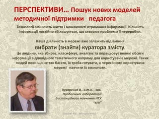 Технології змінюють життя і можливості отримання інформації. Кількість
інформації постійно збільшується, що створює проблеми її переробки.
Наша діяльність в мережі вже залежить від вміння
вибрати (знайти) куратора змісту.
Це людина, яка збирає, класифікує, аналізує та опрацьовує великі обсяги
інформації відповідного тематичного напряму для користувачів мережі. Таких
людей поки що не так багато, їх треба готувати, а пересічного користувача
мережі навчити їх визначати.
ПЕРСПЕКТИВИ… Пошук нових моделей
методичної підтримки педагога
Кухаренко В., к.т.н. , зав.
Проблемної лабораторії
дистанційного навчання НТУ
“ХПІ”
Ласкова Н.О., методист НМЦ
 