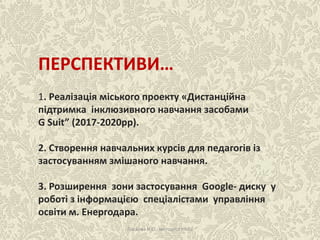 ПЕРСПЕКТИВИ…
1. Реалізація міського проекту «Дистанційна
підтримка інклюзивного навчання засобами
G Suit” (2017-2020рр).
2. Створення навчальних курсів для педагогів із
застосуванням змішаного навчання.
3. Розширення зони застосування Google- диску у
роботі з інформацією спеціалістами управління
освіти м. Енергодара.
Ласкова Н.О., методист НМЦ
 