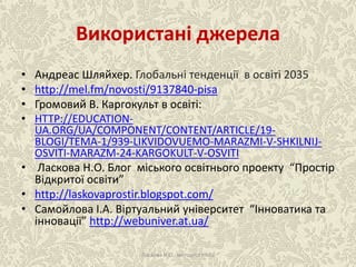 Використані джерела
• Андреас Шляйхер. Глобальні тенденції в освіті 2035
• http://mel.fm/novosti/9137840-pisa
• Громовий В. Каргокульт в освіті:
• HTTP://EDUCATION-
UA.ORG/UA/COMPONENT/CONTENT/ARTICLE/19-
BLOGI/TEMA-1/939-LIKVIDOVUEMO-MARAZMI-V-SHKILNIJ-
OSVITI-MARAZM-24-KARGOKULT-V-OSVITI
• Ласкова Н.О. Блог міського освітнього проекту “Простір
Відкритої освіти”
• http://laskovaprostir.blogspot.com/
• Самойлова І.А. Віртуальний університет “Інноватика та
інновації” http://webuniver.at.ua/
Ласкова Н.О., методист НМЦ
 