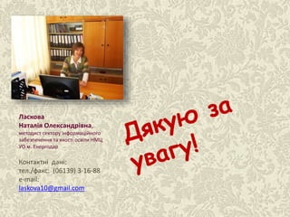 Ласкова Н.О., методист НМЦ
Ласкова
Наталія Олександрівна,
методист сектору інформаційного
забезпечення та якості освіти НМЦ
УО м. Енергодар
Контактні дані:
тел./факс: (06139) 3-16-88
e-mail:
laskova10@gmail.com
 