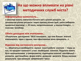 На що можна впливати на рівні
методичних служб міста?
Ласкова Н.О., методист НМЦ
Інформаційна грамотність…
« Школярі мають навчитися бачити світ з різних ракурсів , за
допомогою різних ресурсів і через призму різних ідей, уміти вибирати
правильні відповіді з 20 тисяч, запропонованих у пошуці Google» ,—
пояснює Шляйхер.
Обмін досвідом між вчителями…
«Результати досліджень TALIS показують , що чим більше вчителі
взаємодіють один з одним, тим ефективніше вони працюють…»
Відмова від системного контролю…
«… зберігається необхідність оцінки якості роботи вчителя — перш за
все, на предмет наявності у них необхідних навичок. Педагоги мають
бути зацікавленими у саморозвитку, підвищенні власної кваліфікації –
розвиток дистанційних форм освіти дозволяє досягати більш високих
результатів при мінімумі витраченого часу».
 
