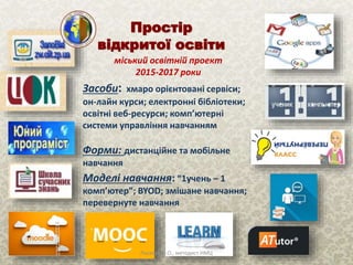 Простір
відкритої освіти
міський освітній проект
2015-2017 роки
Засоби: хмаро орієнтовані сервіси;
он-лайн курси; електронні бібліотеки;
освітні веб-ресурси; комп’ютерні
системи управління навчанням
Моделі навчання: “1учень – 1
комп’ютер”; BYOD; змішане навчання;
перевернуте навчання
Форми: дистанційне та мобільне
навчання
Ласкова Н.О., методист НМЦ
 