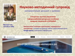 Науково-методичний супровід
Створення системи управління
інформаційними ресурсами засобами
хмарних технологій в ЕЗОШ№2
Ласкова Н.О.,
методист НМЦ Пролонговані семінари-практикуми, індивідуальні
консультації. Поширення досвіду роботи щодо використання
Google-диску в управлінні інформацією
експериментальної діяльності з проблеми:
 