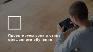 14
Проектируем урок в стиле
смешанного обучения
 