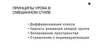 18
ПРИНЦИПЫ УРОКА В
СМЕШАННОМ СТИЛЕ
• Дифференциация класса
• Уделить внимание каждой группе
• Зонирование пространства
• Стремление к индивидуализации
 