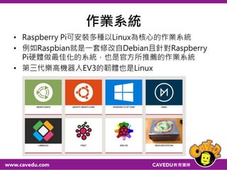 作業系統
• Raspberry Pi可安裝多種以Linux為核心的作業系統
• 例如Raspbian就是一套修改自Debian且針對Raspberry
Pi硬體做最佳化的系統，也是官方所推薦的作業系統
• 第三代樂高機器人EV3的韌體也是Linux
24
 