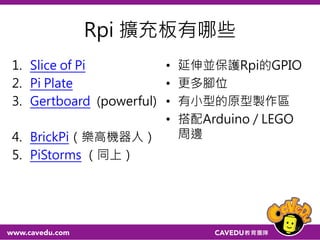 Rpi 擴充板有哪些
1. Slice of Pi
2. Pi Plate
3. Gertboard (powerful)
4. BrickPi（樂高機器人）
5. PiStorms （同上）
• 延伸並保護Rpi的GPIO
• 更多腳位
• 有小型的原型製作區
• 搭配Arduino / LEGO
周邊
26
 