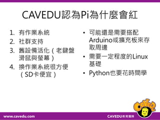 CAVEDU認為Pi為什麼會紅
1. 有作業系統
2. 社群支持
3. 舊設備活化（老鍵盤
滑鼠與螢幕）
4. 換作業系統很方便
（SD卡便宜）
• 可能還是需要搭配
Arduino或擴充板來存
取周邊
• 需要一定程度的Linux
基礎
• Python也要花時間學
 