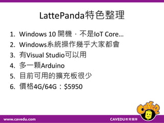 LattePanda特色整理
1. Windows 10 開機，不是IoT Core…
2. Windows系統操作幾乎大家都會
3. 有Visual Studio可以用
4. 多一顆Arduino
5. 目前可用的擴充板很少
6. 價格4G/64G：$5950
 