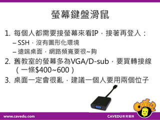 螢幕鍵盤滑鼠
1. 每個人都需要接螢幕來看IP，接著再登入：
– SSH，沒有圖形化環境
– 遠端桌面，網路頻寬要很~夠
2. 舊教室的螢幕多為VGA/D-sub，要買轉接線
（一條$400~600）
3. 桌面一定會很亂，建議一個人要用兩個位子
 