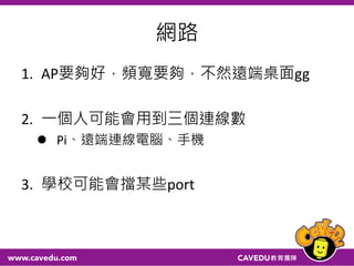 網路
1. AP要夠好，頻寬要夠，不然遠端桌面gg
2. 一個人可能會用到三個連線數
 Pi、遠端連線電腦、手機
3. 學校可能會擋某些port
 