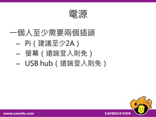 電源
一個人至少需要兩個插頭
– Pi（建議至少2A）
– 螢幕（遠端登入則免）
– USB hub（遠端登入則免）
 