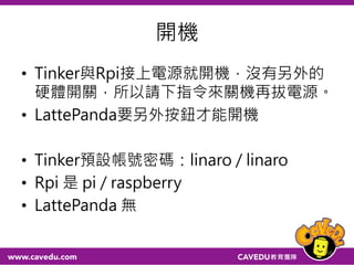 開機
• Tinker與Rpi接上電源就開機，沒有另外的
硬體開關，所以請下指令來關機再拔電源。
• LattePanda要另外按鈕才能開機
• Tinker預設帳號密碼：linaro / linaro
• Rpi 是 pi / raspberry
• LattePanda 無
56
 