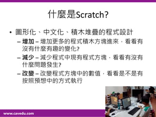 什麼是Scratch?
• 圖形化、中文化、積木堆疊的程式設計
– 增加 – 增加更多的程式積木方塊進來，看看有
沒有什麼有趣的變化?
– 減少 – 減少程式中現有程式方塊，看看有沒有
什麼問題發生?
– 改變 – 改變程式方塊中的數值，看看是不是有
按照預想中的方式執行
58
 
