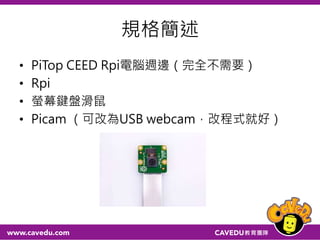規格簡述
• PiTop CEED Rpi電腦週邊（完全不需要）
• Rpi
• 螢幕鍵盤滑鼠
• Picam （可改為USB webcam，改程式就好）
 