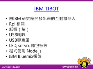 IBM TJBOT
• 由IBM 研究院開發出來的互動機器人
• Rpi 相關
• 紙板（炫）
• USB喇叭
• USB麥克風
• LED, servo, 麵包板等
• 程式使用 Node.js
• IBM Bluemix帳號
 